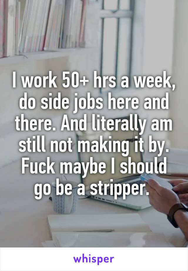 I work 50+ hrs a week, do side jobs here and there. And literally am still not making it by. Fuck maybe I should go be a stripper. 