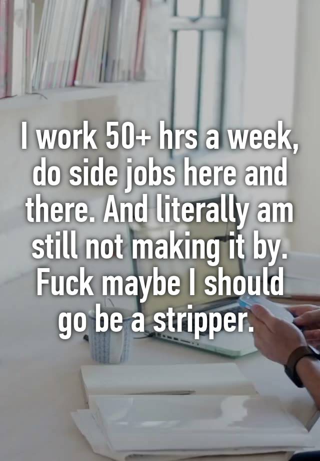 I work 50+ hrs a week, do side jobs here and there. And literally am still not making it by. Fuck maybe I should go be a stripper. 