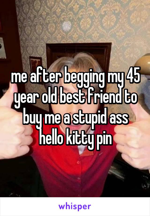 me after begging my 45 year old best friend to buy me a stupid ass hello kitty pin