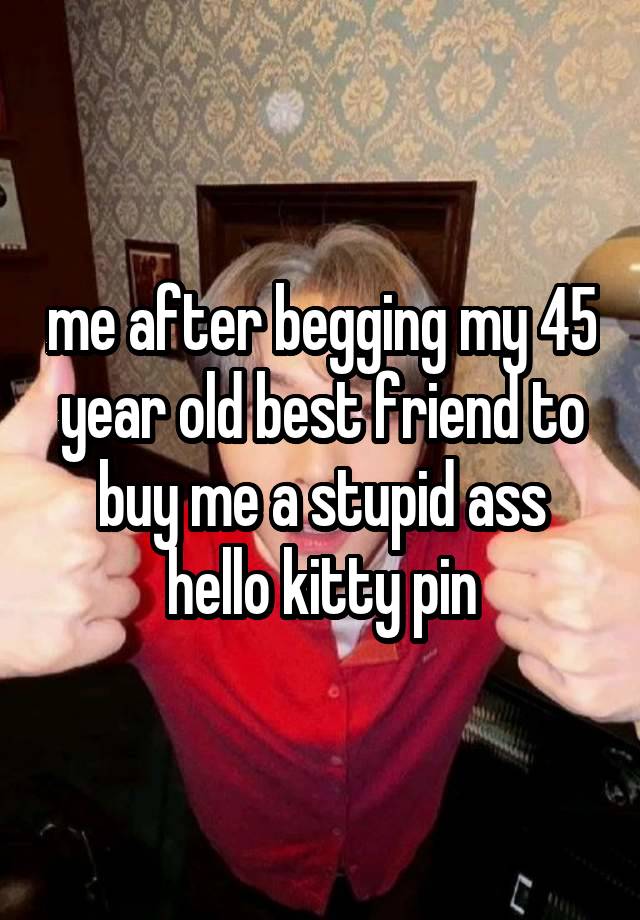 me after begging my 45 year old best friend to buy me a stupid ass hello kitty pin