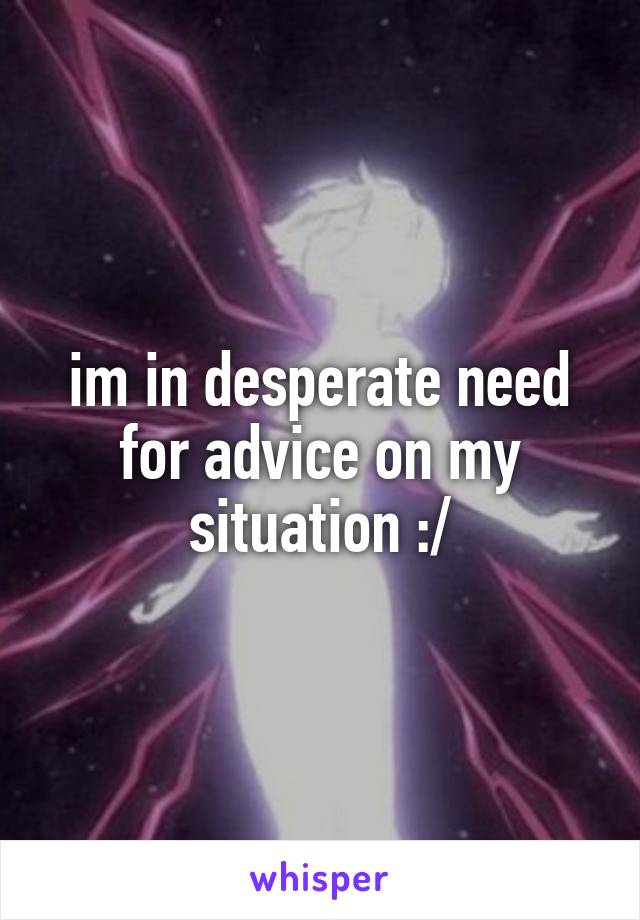 im in desperate need for advice on my situation :/