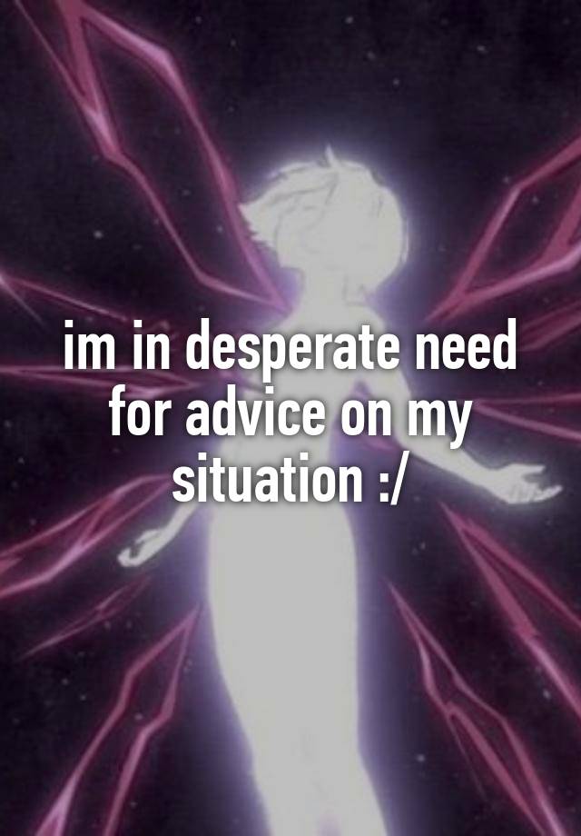 im in desperate need for advice on my situation :/