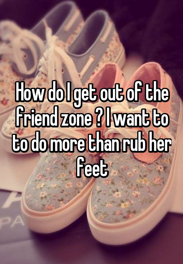 How do I get out of the friend zone ? I want to to do more than rub her feet