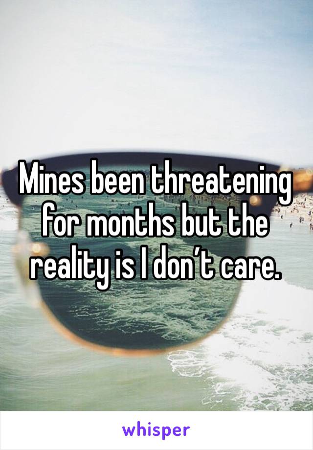 Mines been threatening for months but the reality is I don’t care.