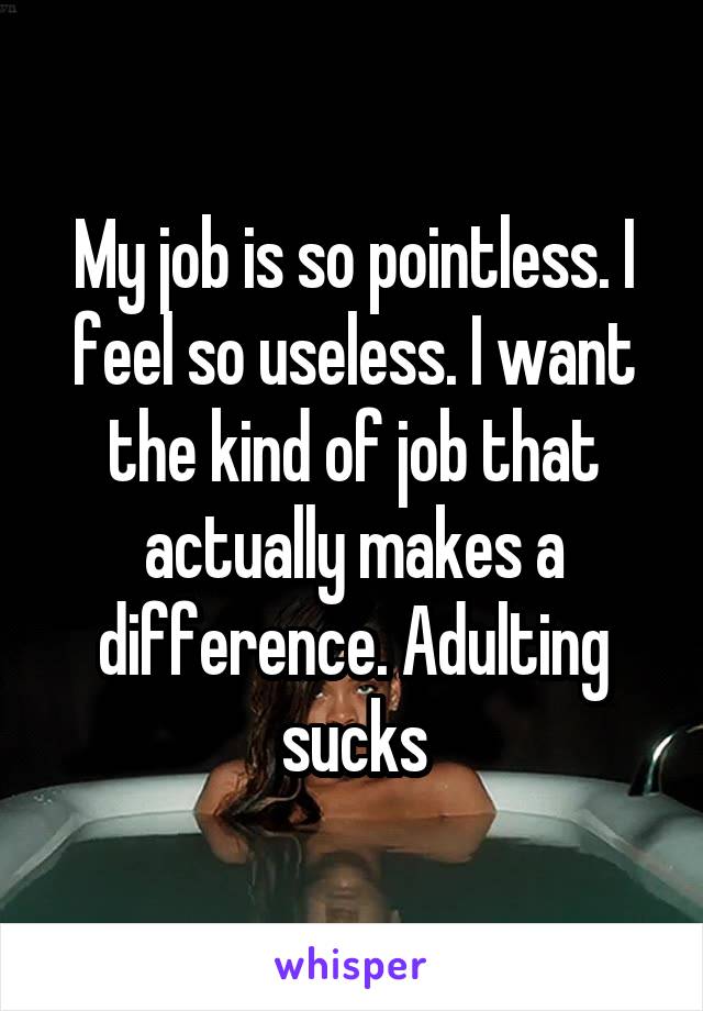 My job is so pointless. I feel so useless. I want the kind of job that actually makes a difference. Adulting sucks