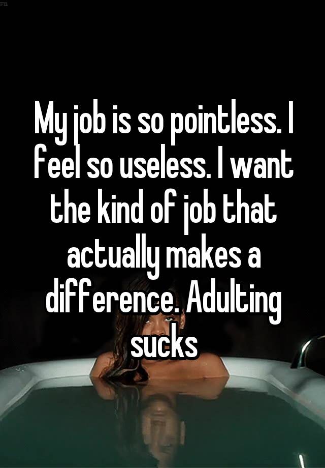 My job is so pointless. I feel so useless. I want the kind of job that actually makes a difference. Adulting sucks