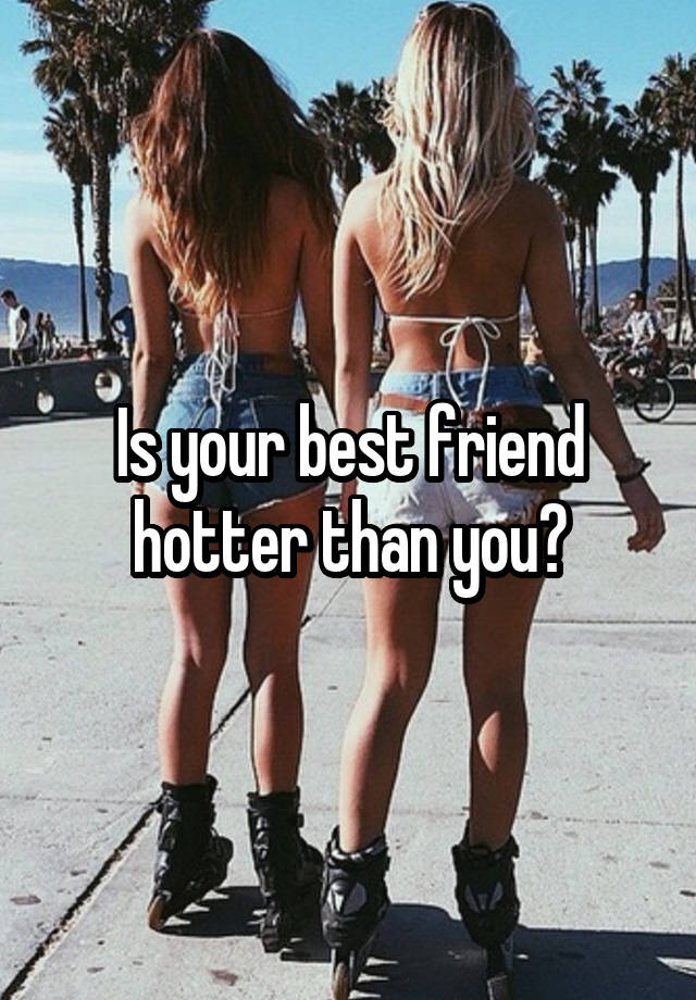 Is your best friend hotter than you?