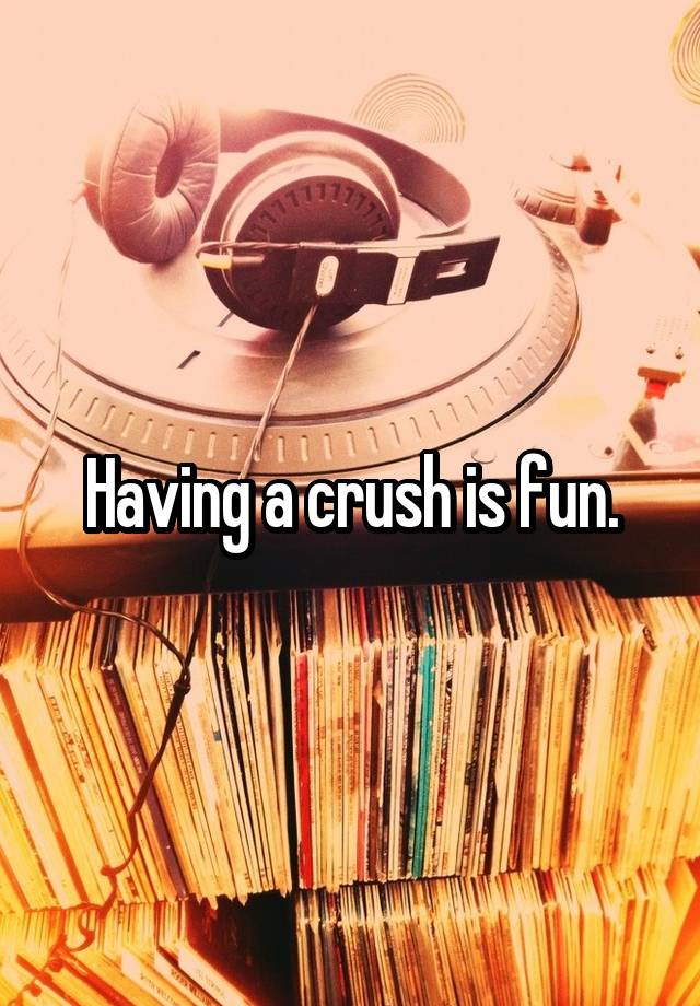 Having a crush is fun.