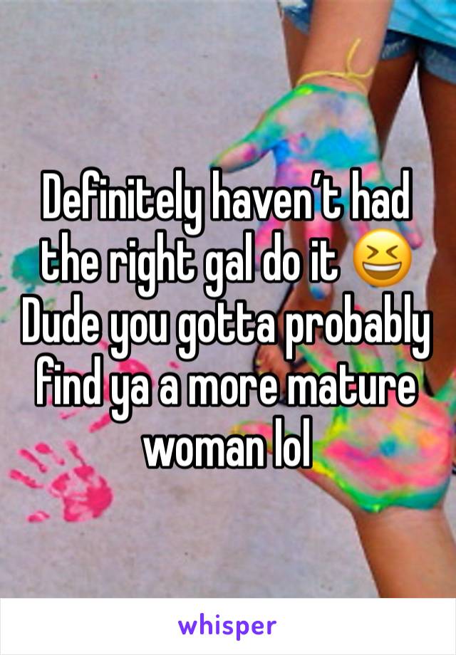 Definitely haven’t had the right gal do it 😆
Dude you gotta probably find ya a more mature woman lol