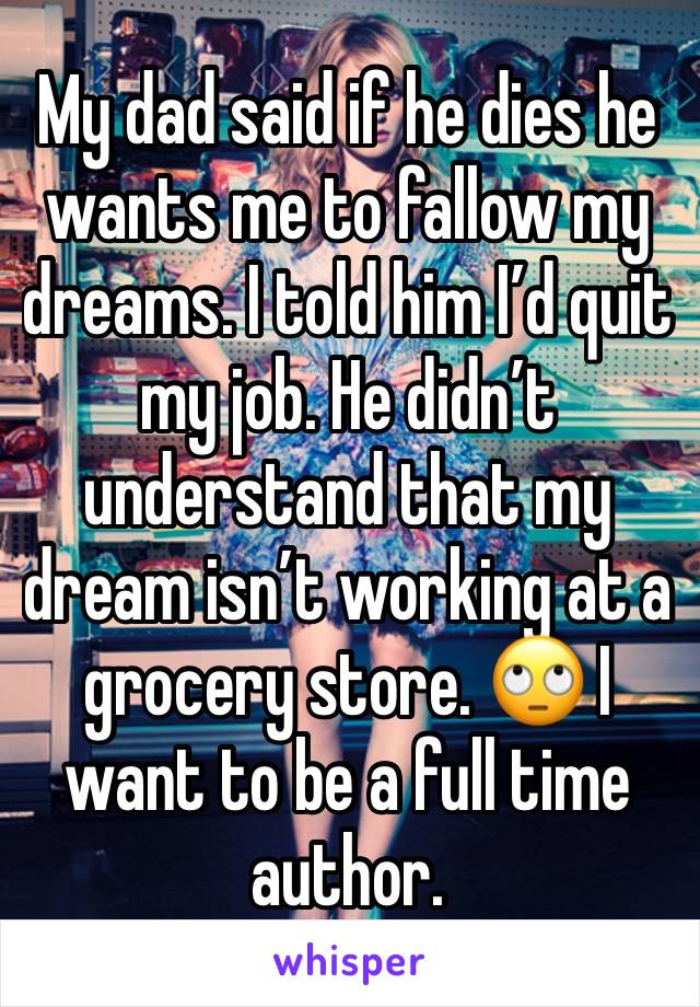 My dad said if he dies he wants me to fallow my dreams. I told him I’d quit my job. He didn’t understand that my dream isn’t working at a grocery store. 🙄 I want to be a full time author. 