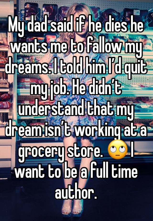 My dad said if he dies he wants me to fallow my dreams. I told him I’d quit my job. He didn’t understand that my dream isn’t working at a grocery store. 🙄 I want to be a full time author. 