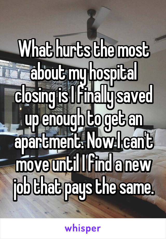 What hurts the most about my hospital closing is I finally saved up enough to get an apartment. Now I can't move until I find a new job that pays the same.