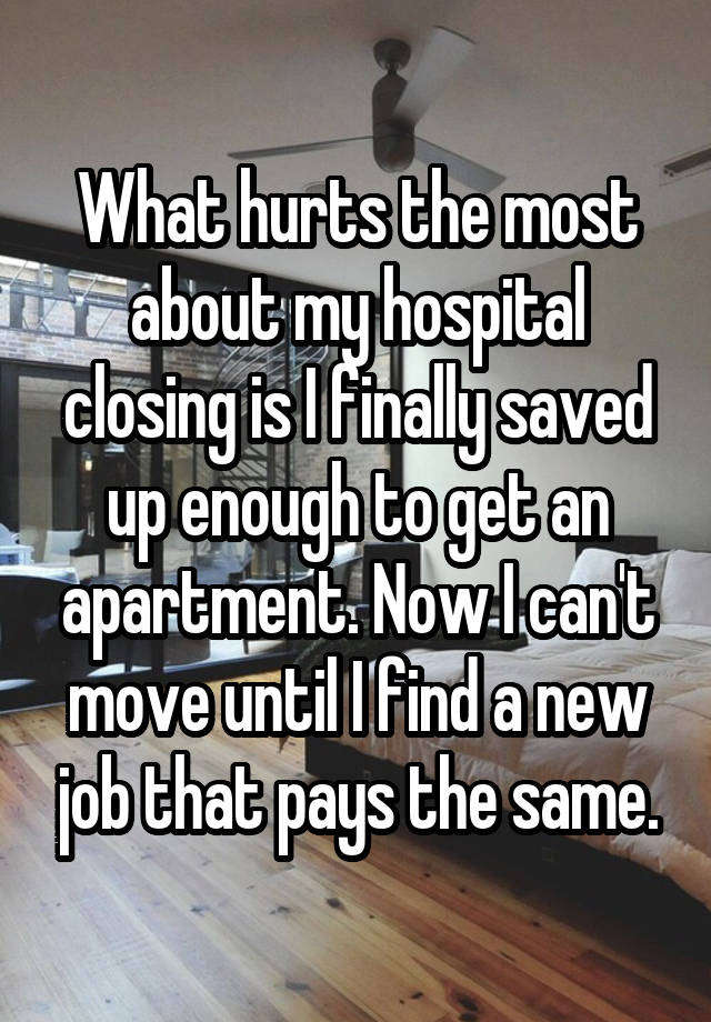 What hurts the most about my hospital closing is I finally saved up enough to get an apartment. Now I can't move until I find a new job that pays the same.