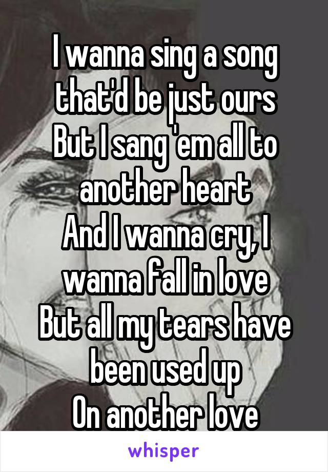 I wanna sing a song that'd be just ours
But I sang 'em all to another heart
And I wanna cry, I wanna fall in love
But all my tears have been used up
On another love