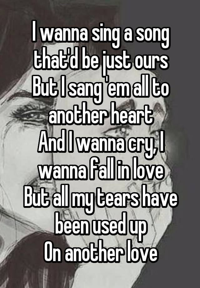 I wanna sing a song that'd be just ours
But I sang 'em all to another heart
And I wanna cry, I wanna fall in love
But all my tears have been used up
On another love