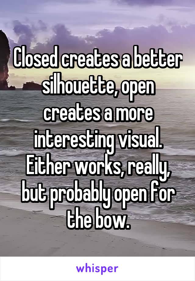 Closed creates a better silhouette, open creates a more interesting visual. Either works, really, but probably open for the bow.