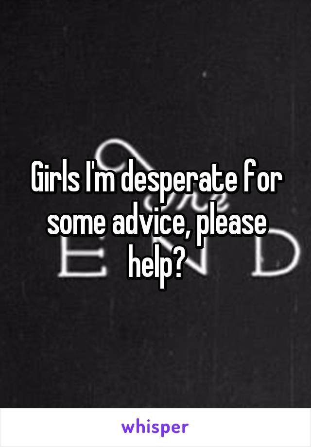 Girls I'm desperate for some advice, please help?