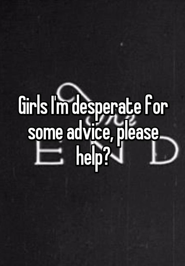 Girls I'm desperate for some advice, please help?