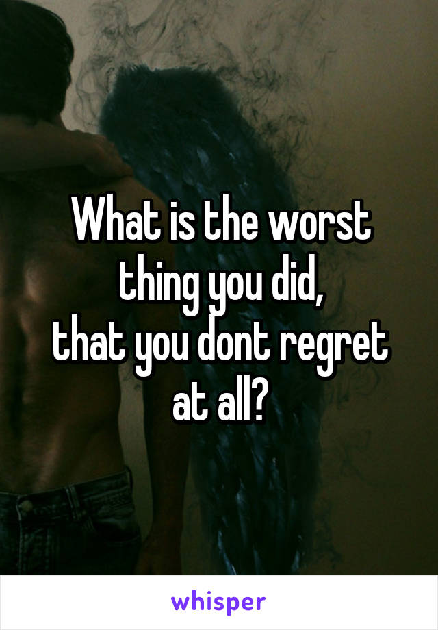 What is the worst thing you did,
that you dont regret at all?