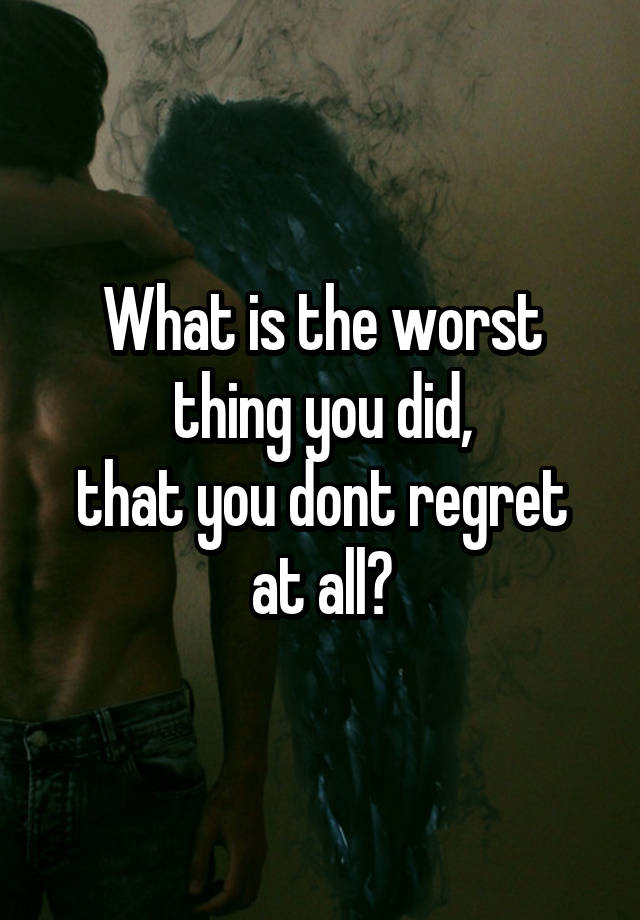 What is the worst thing you did,
that you dont regret at all?