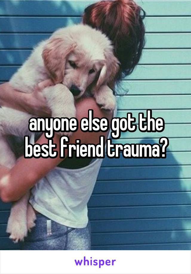 anyone else got the best friend trauma?