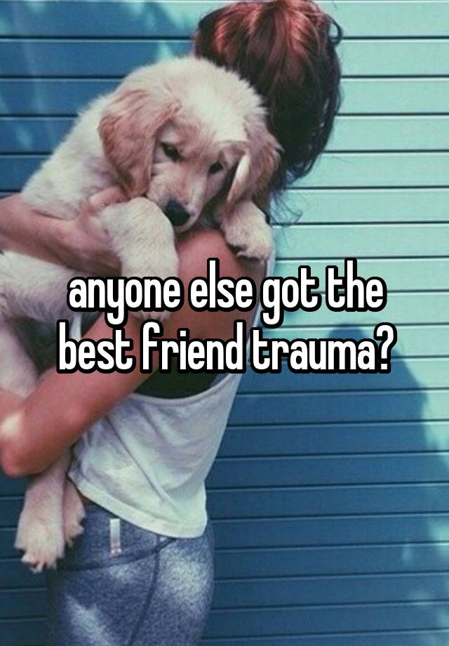 anyone else got the best friend trauma?