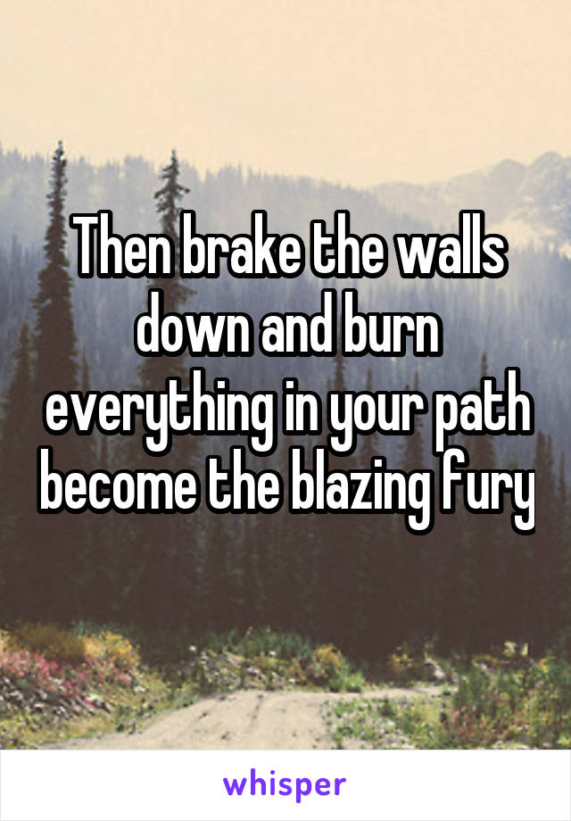 Then brake the walls down and burn everything in your path become the blazing fury 