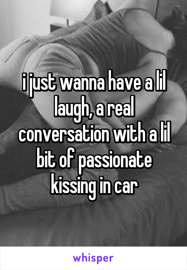 i just wanna have a lil laugh, a real conversation with a lil bit of passionate kissing in car