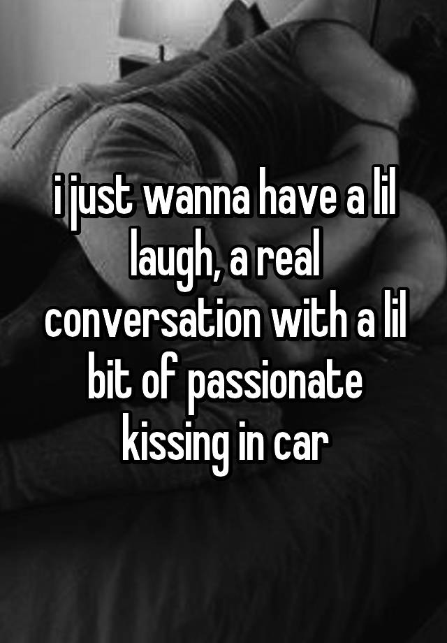 i just wanna have a lil laugh, a real conversation with a lil bit of passionate kissing in car