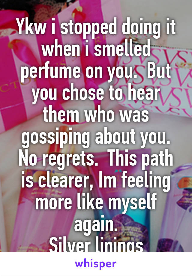 Ykw i stopped doing it when i smelled perfume on you.  But you chose to hear them who was gossiping about you. No regrets.  This path is clearer, Im feeling more like myself again.
Silver linings