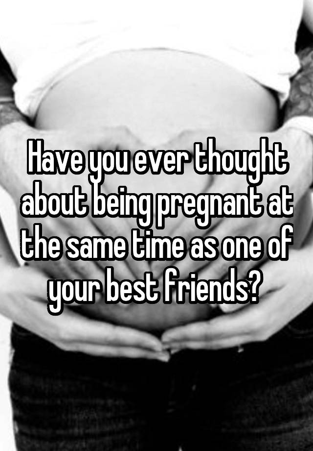 Have you ever thought about being pregnant at the same time as one of your best friends? 