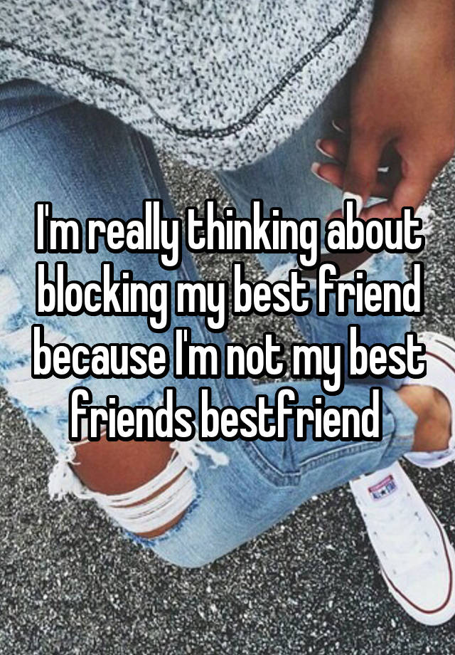 I'm really thinking about blocking my best friend because I'm not my best friends bestfriend 