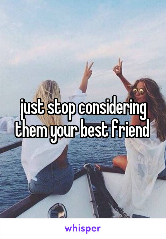 just stop considering them your best friend 