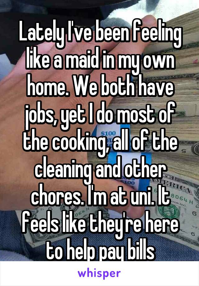 Lately I've been feeling like a maid in my own home. We both have jobs, yet I do most of the cooking, all of the cleaning and other chores. I'm at uni. It feels like they're here to help pay bills