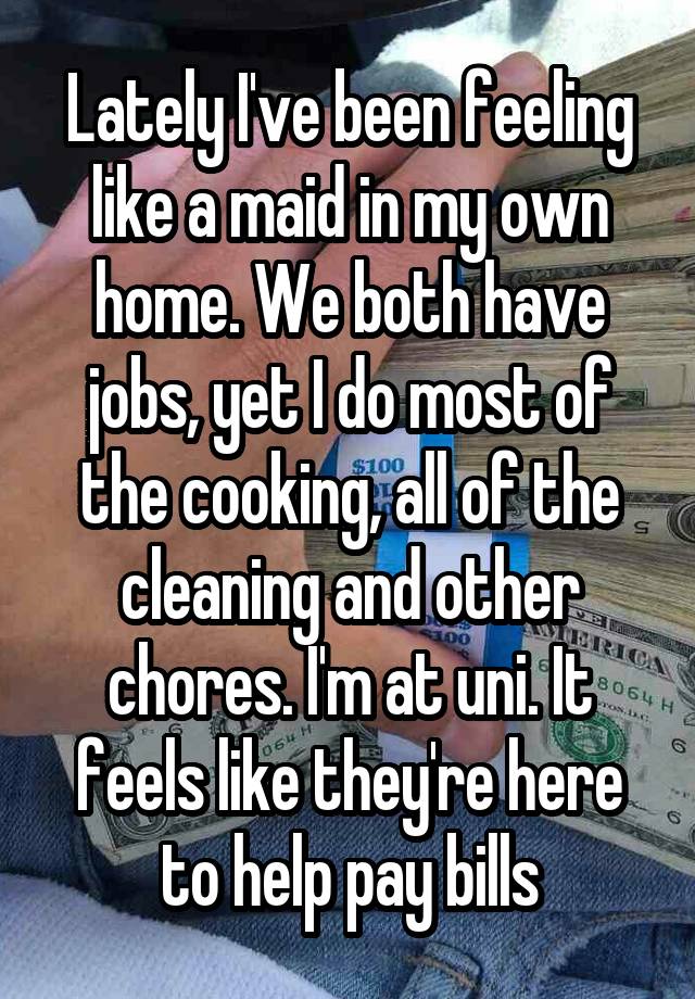 Lately I've been feeling like a maid in my own home. We both have jobs, yet I do most of the cooking, all of the cleaning and other chores. I'm at uni. It feels like they're here to help pay bills