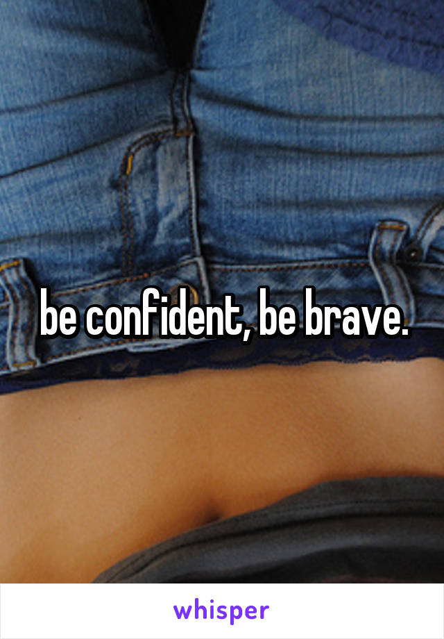 be confident, be brave.