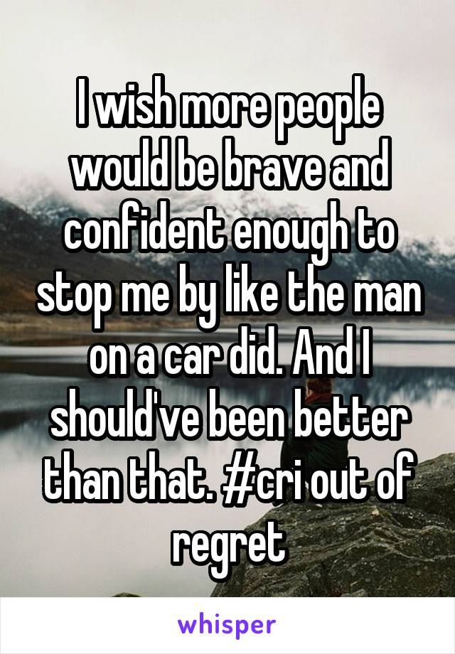 I wish more people would be brave and confident enough to stop me by like the man on a car did. And I should've been better than that. #cri out of regret