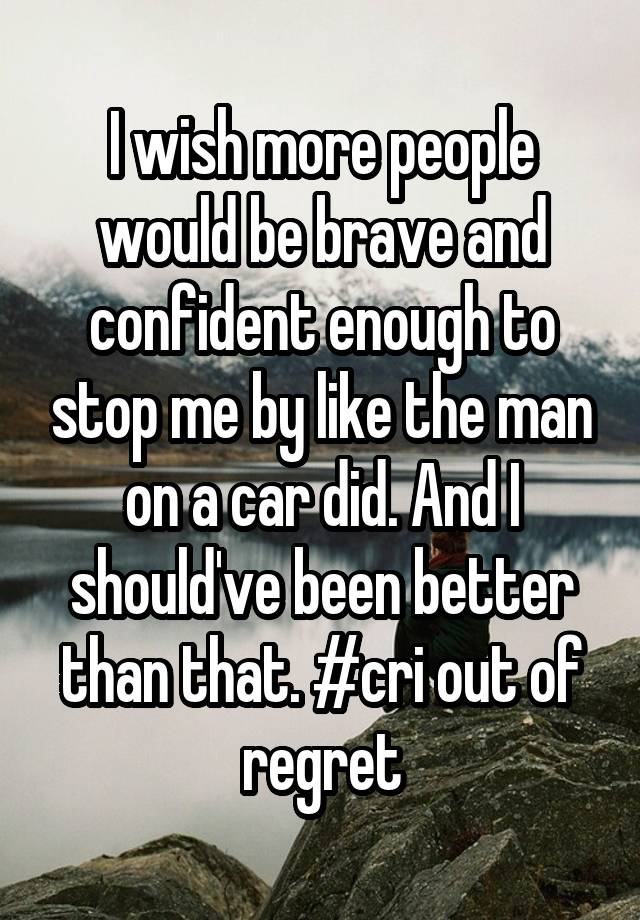 I wish more people would be brave and confident enough to stop me by like the man on a car did. And I should've been better than that. #cri out of regret