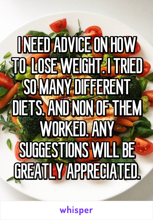 I NEED ADVICE ON HOW TO  LOSE WEIGHT. I TRIED SO MANY DIFFERENT DIETS. AND NON OF THEM WORKED. ANY SUGGESTIONS WILL BE GREATLY APPRECIATED.