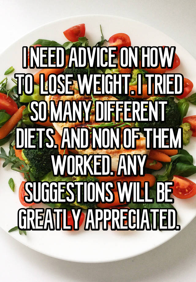 I NEED ADVICE ON HOW TO  LOSE WEIGHT. I TRIED SO MANY DIFFERENT DIETS. AND NON OF THEM WORKED. ANY SUGGESTIONS WILL BE GREATLY APPRECIATED.