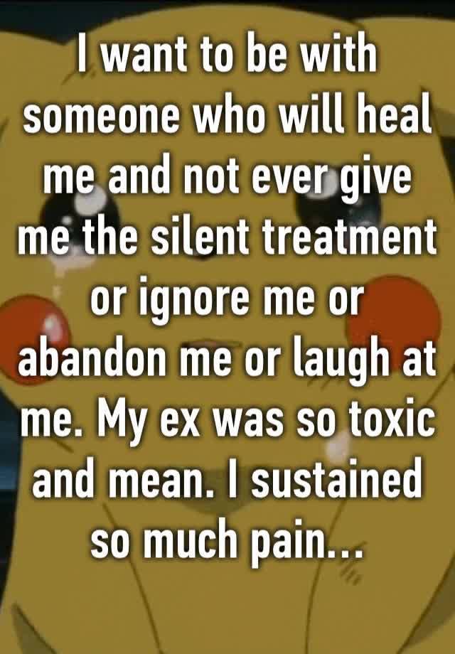 I want to be with someone who will heal me and not ever give me the silent treatment or ignore me or abandon me or laugh at me. My ex was so toxic and mean. I sustained so much pain…
