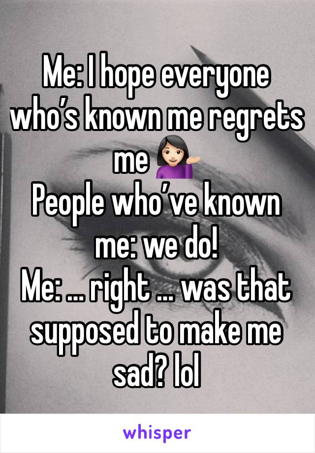 Me: I hope everyone who’s known me regrets me 💁🏻‍♀️
People who’ve known me: we do!
Me: … right … was that supposed to make me sad? lol 