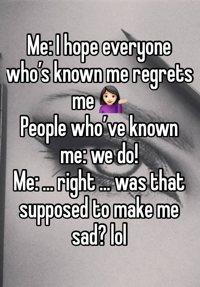 Me: I hope everyone who’s known me regrets me 💁🏻‍♀️
People who’ve known me: we do!
Me: … right … was that supposed to make me sad? lol 