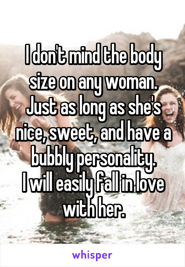 I don't mind the body size on any woman.
Just as long as she's nice, sweet, and have a bubbly personality.
I will easily fall in love with her.