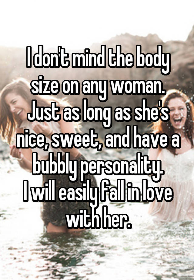 I don't mind the body size on any woman.
Just as long as she's nice, sweet, and have a bubbly personality.
I will easily fall in love with her.