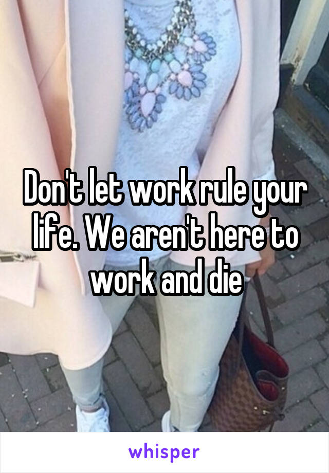 Don't let work rule your life. We aren't here to work and die