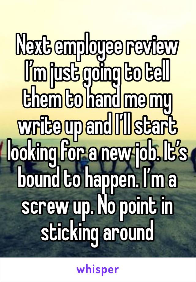 Next employee review I’m just going to tell them to hand me my write up and I’ll start looking for a new job. It’s bound to happen. I’m a screw up. No point in sticking around 