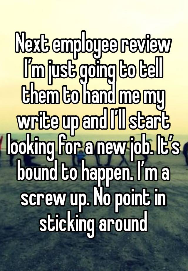 Next employee review I’m just going to tell them to hand me my write up and I’ll start looking for a new job. It’s bound to happen. I’m a screw up. No point in sticking around 