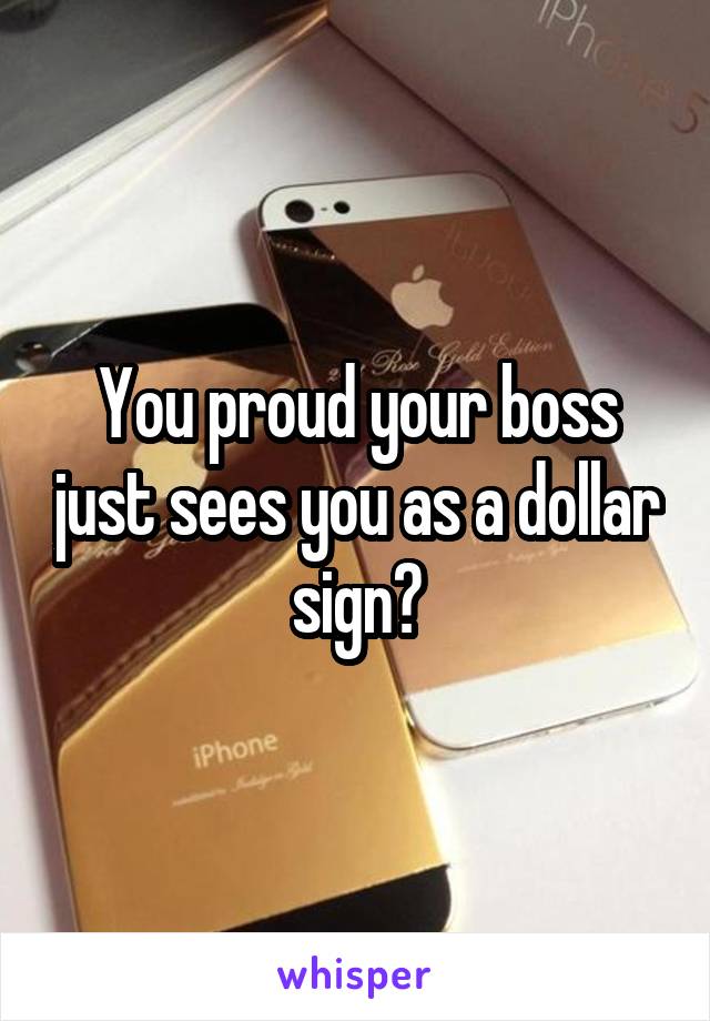 You proud your boss just sees you as a dollar sign?