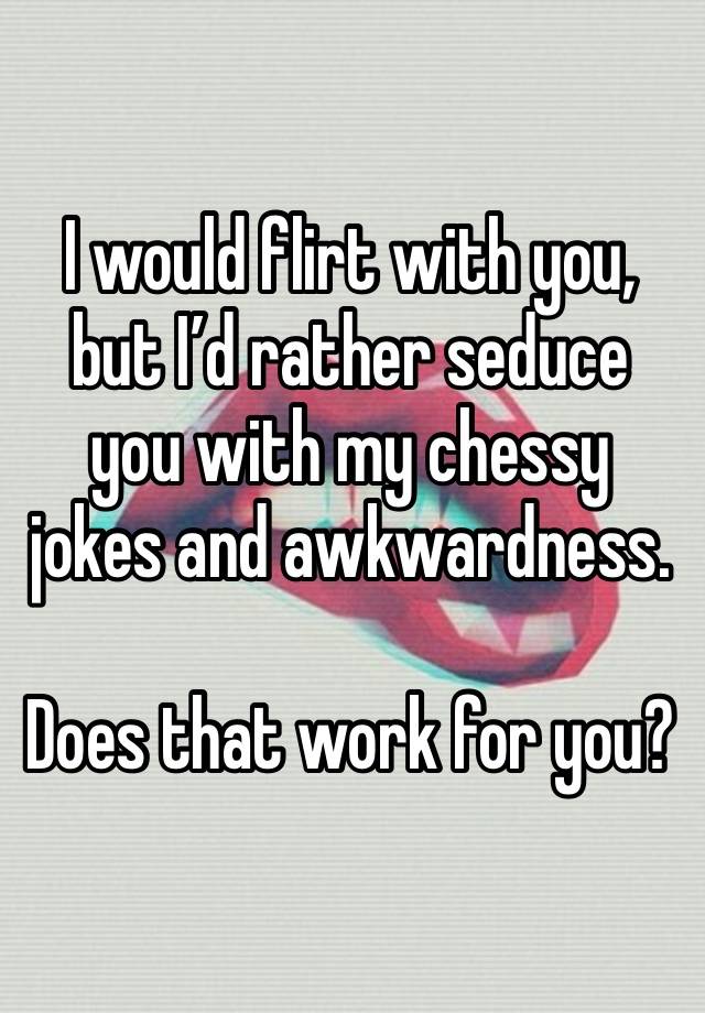 I would flirt with you, but I’d rather seduce you with my chessy jokes and awkwardness.

Does that work for you?